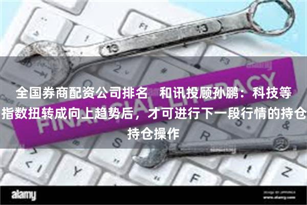 全国券商配资公司排名 和讯投顾孙鹏:科技等双创指数扭转成向上趋势后,才可进行下一段行情的持仓操作