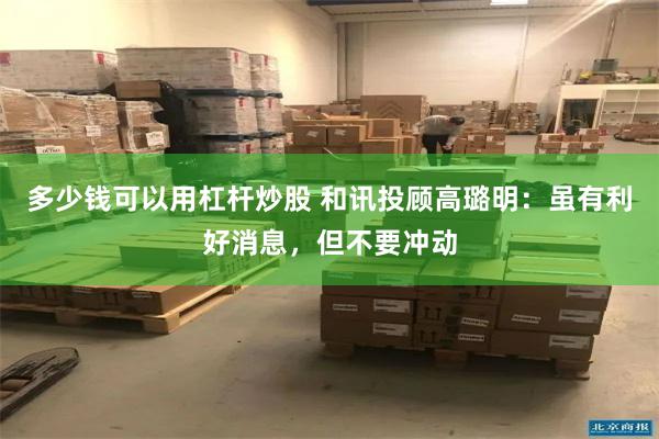 多少钱可以用杠杆炒股 和讯投顾高璐明:虽有利好消息,但不要冲动