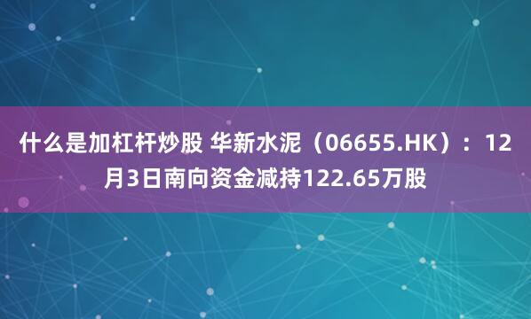 什么是加杠杆炒股 华新水泥(06655.HK):12月3日南向资金减持122.65万股