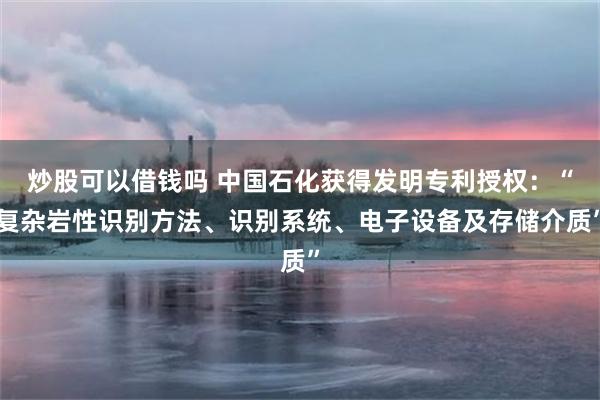 炒股可以借钱吗 中国石化获得发明专利授权：“复杂岩性识别方法、识别系统、电子设备及存储介质”