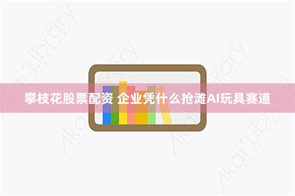 攀枝花股票配资 企业凭什么抢滩AI玩具赛道